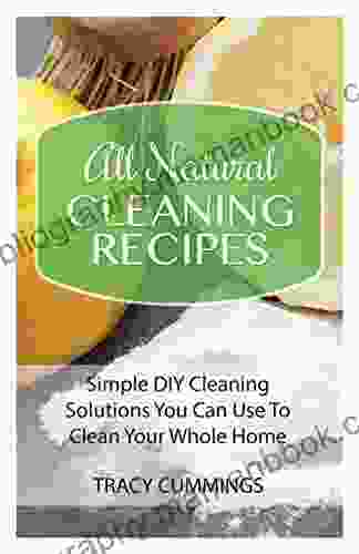 All Natural Cleaning Recipes: Simple DIY Cleaning Solutions You Can Use To Clean Your Whole Home